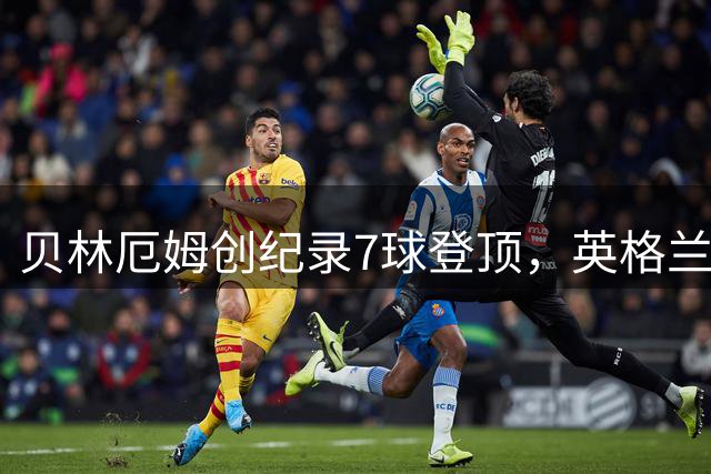 贝林厄姆创纪录7球登顶，英格兰历史最佳射手诞生